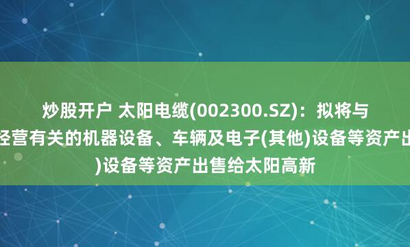炒股开户 太阳电缆(002300.SZ)：拟将与太阳高新生产经营有关的机器设备、车辆及电子(其他)设备等资产出售给太阳高新