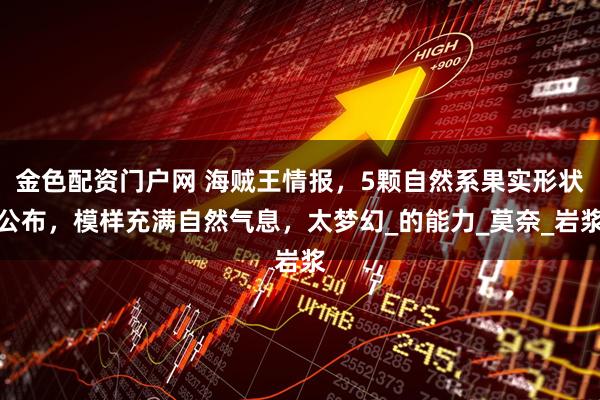 金色配资门户网 海贼王情报，5颗自然系果实形状公布，模样充满自然气息，太梦幻_的能力_莫奈_岩浆
