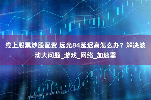 线上股票炒股配资 远光84延迟高怎么办？解决波动大问题_游戏_网络_加速器