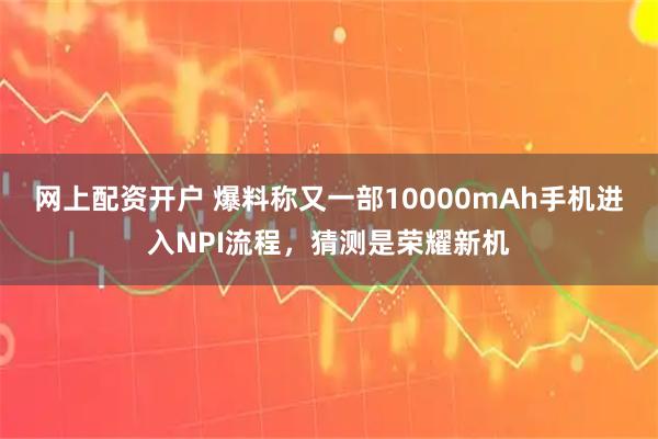 网上配资开户 爆料称又一部10000mAh手机进入NPI流程，猜测是荣耀新机