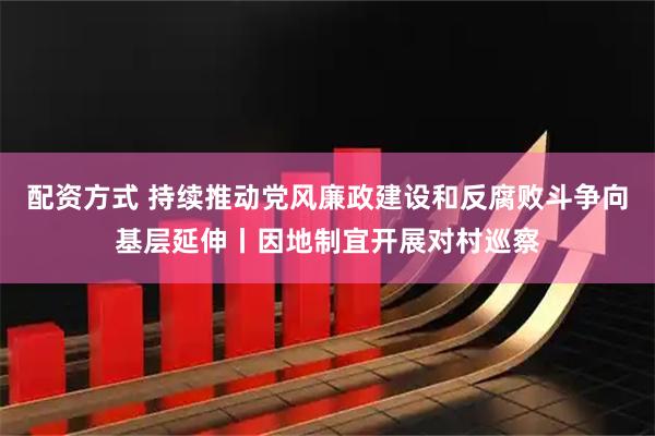 配资方式 持续推动党风廉政建设和反腐败斗争向基层延伸丨因地制宜开展对村巡察